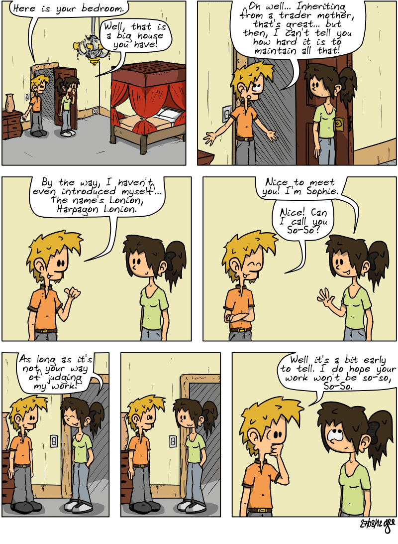 The two characters are in a bedroom with a large four-poster bed. He says, “Here is your bedroom.” She says, “Well, that is a big house you have!” He replies, sounding bored, “Oh well… Inheriting from a trader mother, that's great… but then, I can't tell you how hard it is to maintain all that!” He adds: “By the way, I haven't even introduced myself… The name's Lonion, Harpagon Lonion.”  She replies: “Nice to meet you! I'm Sophie.” He says: “Nice! Can I call you So-So?” She jokes: “As long as it's not your way of judging my work!” There is a pause, he is very surprised by the remark. He replies: “Well it's a bit early to tell. I do hope your work won't be so-so, So-So.” Note: Comic strip licensed under CC BY SA (grisebouille.net), drawn on August 27, 2012 by Gee.